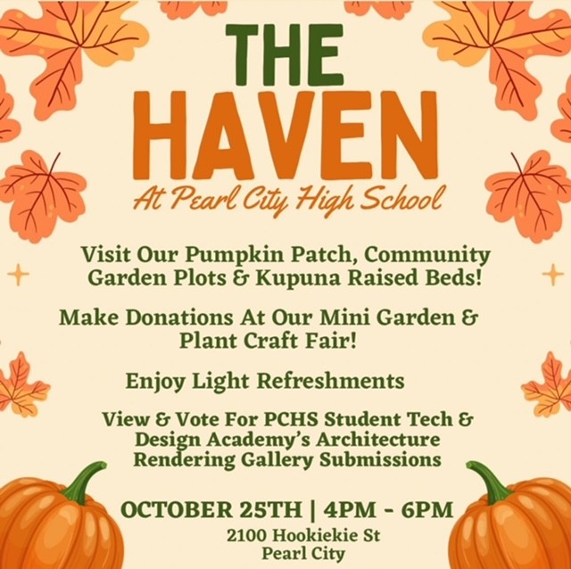 The Haven. Visit pumpkin patch, community garden plots, and Kupuna raised beds. 10/25 at 4pm - 6pm. 2100 Hookiekie st. Pearl City. Plant craft fair, light refreshments, view and vote for Student Tech & Design Academy's Architecture Rendering Gallery Submissions